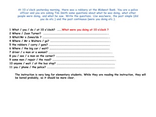 At 10 o'clock yesterday morning, there was a robbery at the Midwest Bank. You are a police 
officer and you are asking Tim Smith some questions about what he was doing, what other 
people were doing, and what he saw. Write the questions. Use was/were, the past simple (did 
you do etc.) and the past continuous (were you doing etc.). 
1 What / you / do / at 10 o'clock? …….What were you doing at 10 o’clock ? 
2 Where / Joan Turner? ……………………………………………………………………………………………….. 
3 What/Mr s Jones/do ? ………………………………………………………………………………………………….. 
4 Where / Mr s Walters / go? ……………………………………………………………………………………….. 
5 the robbers / carry / guns? …………………………………………………………………………………………. 
6 Where / the big car / wait? ………………………………………………………………………………………… 
7 driver / a man or a woman? …………………………………………………………………………………………….. 
8 you / see / a man on the corner? ……………………………………………………………………………………… 
9 some men / repair / the road? …………………………………………………………………………………………….. 
10 anyone / wait / at the bus stop? ……………………………………………………………………………………… 
11 you / phone / the police? ……………………………………………………………………………………………………. 
The instruction is very long for elementary students. While they are reading the instruction, they will 
be bored probably, so it should be more clear. 
 