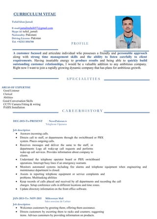 CURRICULUM VITAE
Tufail khan Jamali
E-mail:jamalitufail657@gmail.com
Skype id: tufail_jamali
Nationality: Pakistani
Driving License: Pakistan
Tel: +92311-1016708
P R O F I L E
A customer focused and articulate individual who possesses a friendly and personable approach
along with strong time management skills and the ability to listen carefully to client
requirements. Having insatiable energy to produce results and being able to quickly build
outstanding customer relationships, I would be a valuable addition to any ambitious company.
Right now I want to join a rapidly growing dynamic company that has plans for ambitious growth.
S P E C I A L I T I E S
AREAS OF EXPERTISE
Good Listener
Clerical
Abilities
Good Conversation Skills
CCTV Camera Fitting & wiring
PABX Installation
C A R E E R H I S T O R Y
DEC-2015–To-PRESENT NewsPakistan.tv
Telephone Operator
Job description
• Answers incoming calls.
• Directs call to staff, or departments through the switchboard or PBX
system. Places outgoing calls.
• Receives messages and deliver the same to the staff, or
departments Logs all wake-up call requests and performs
wake-up call services. Provides information about company to
clients.
• Understand the telephone operator board or PBX switchboard
operations. Interrupt busy lines if an emergency warrants
• Monitors automated systems including fire alarms and telephone equipment when engineering and
maintenance department is closed.
• Assists in reporting telephone equipment or service complaints and
problems. Multitasking abilities
• Keep records of calls placed and received by all departments and recording the call
charges. Setup conference calls in different locations and time zones.
• Update directory information on the front office software.
JAN-2013–To- NOV-2015 Millennium Mall
Sales associate & Cashier
Job description
• Welcomes customers by greeting them; offering them assistance.
• Directs customers by escorting them to racks and counters; suggesting
items. Advises customers by providing information on products.
 