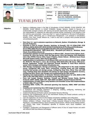 Curriculum Vitae of Tufail Javed Page 1 of 5
Objective
 Seeking a challenging career in the field of Virtualization (CLOUD SERVERS, CLOUD DESKTOP, VPS
SERVERS, CLOUD BACKUP, & CLOUD STORAGE), Storage, Network, System & Security in a
professionally managed company with learning and growth opportunities having adequate authorities
and responsibilities to implement the skills being acquired thereby contributing to the progress of the
firm and thus grow personally, I have more than 11+ years of experience in the area of Virtualization,
Storage, System, Networking, and I.T Infrastructure Management. I am proficient in Virtualization,
Window, Linux, Cisco, Juniper Network etc. I want to work with a company which provides personal
and professional growth.
Summary
 More than 11+ year’s extensive experience as Network, System, Virtualization, Storage &
Security Profession.
 Expertise in Cisco & Juniper (Routers, Switches, & Firewall), ITIL V3 CCNA,CCNP, CCIE
(Written),JNCIA,JNCIS-ENT,JNCIS-SP,MCITP,MCSE,MCSA,MCTS,VMwareVCP5,Windows
Server2003,2008,2012,Exchange2007(CCR,SCR,LCR),Exchange2010(DAG)
Exchange2013,SharePoint 2007/2010/2013, Microsoft-Lync-2010/13, Windows Azure
Cloud, Linux,Debian,Ubuntu etc
 Virtualization Solution & Could Computing on VMware ESXi , Huawei Fusion Sphere cloud ,
Proxmox VE, Citrix Xen Server, Citrix Xen App Server, Citrix Xen Desktop, Citrix NetScaler,
Citrix VDI, HYPER-V Server 2012, Hyper-V Replica, Cluster failover , Windows Azure Cloud,
Microsoft System Center, Open Source OpenStack.
 Implementation & maintenance of all VMware ESXi 6.0/5.5/4.0/4.1/3.5, Win 2012, W2K8
R2, W2K3 R2 MS Hyper-v, Linux, AD, Exchange 2007/2010/2013, file server, IMS server,
Backup, Application, Juniper and Cyberoam firewall, MacAfee & Trend Micro Antivirus
server, Citrix XenApps and Desktop Virtualization etc.
 SAN Storage management, Storage provisioning, LUN assignment to the newly installed
server, Configuring HBA cards, fabric connectivity, Creating Zones and LUN masking,
Creating Raid groups and storage groups, Configuring Snap View, Mirror View and SAN
Copy, Creating Snap View (Snapshot and Clones) for tape backup and disasters recovery,
Configuring fabric Switch and manage and troubleshooting the fiber switch
 Designing and implementation of Computer Network Infrastructure for LAN, WAN & VPN
(Site to Site VPN (GRE/IPSec) and Remote Access VPN (SSL VPN)).
 Cisco and Juniper Routers, Switches, Firewall and Wireless Access Points. Routing
Protocols (OSPF, EIGRP, IGRP, RIP , BGP (IBGP and EBGP), Routed Protocol (TCP/IP).
 Implementation of traffic filters using Standard and Extended access-lists.Implementation
of DHCP, DNS, FTP and TFTP.
 Switching Skills: VLANs, VTP, advanced spanning tree features, HSRP, VRRP and Ether
channel.
 Installing and maintaining Cisco IOS Images & Junos Images
 A Professional with extensive experience in designing, installing, configuring, maintaining and
troubleshooting enterprise TCP/IP networks.
 Implementing Backup and Restore policies and Disaster Recovery Planning.
 Monitoring and troubleshooting end to end internetwork Routing and Routed protocols running on
Routers, Multilayer Ethernet Switches, etc.
 Citrix Xen Application, Xen Server & Xen Desktop virtualization installation and configuration
 VMware Infrastructure suite 4.x ,5.x, 6.x ESXi / High Availability (HA)/ Resource Scheduling (DRS)/
VMotion, SvMotion / VMware Virtual Center / VMware Converter (Physical to Virtual (P2V) & (V2V)
Migrations) / Consolidated Backup, Cloud Computing Vcloud Director, VMware Virtual Desktop solution,
and VMware Data Center Virtualization specialist & Windows Azure Cloud installation and
administration.
 Installation, Configuration and Management of different series of Cisco & Juniper Routers and switch
with different Wide Area Network technologies.
Contact # 00973-36046614
# 00973-34434882
Address. # Flat-21, BLD-843, Road-5118,
Block-351, BURHAMA, (BAHRAIN)
E-mail: javedrahman2001@gmail.com
Tufail.javed@gmail.com
 