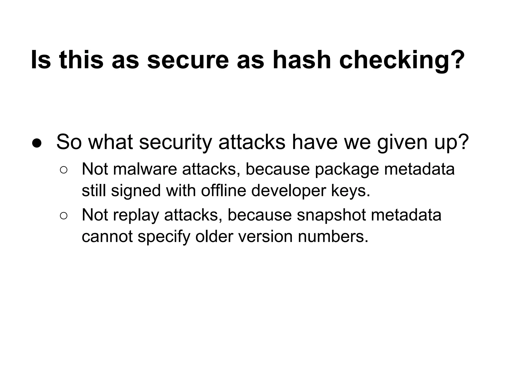 Is this as secure as hash checking?
● So what security attacks have we given up?
○ Not malware attacks, because package metadata
still signed with offline developer keys.
○ Not replay attacks, because snapshot metadata
cannot specify older version numbers.
 