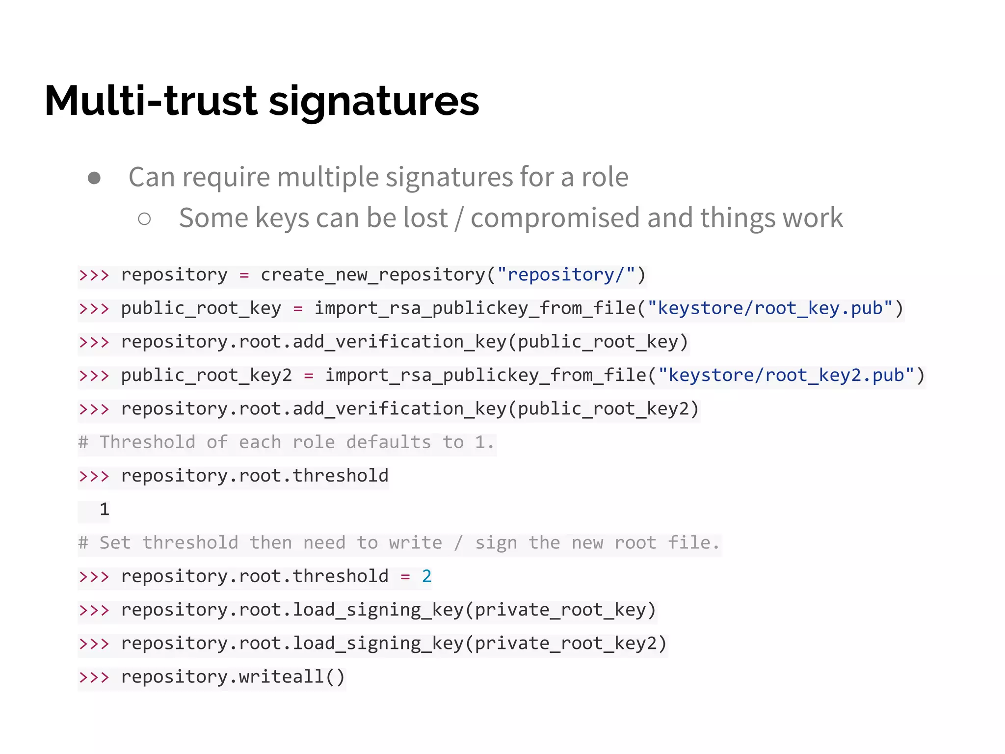 Multi-trust signatures
● Can require multiple signatures for a role
○ Some keys can be lost / compromised and things work
>>> repository = create_new_repository("repository/")
>>> public_root_key = import_rsa_publickey_from_file("keystore/root_key.pub")
>>> repository.root.add_verification_key(public_root_key)
>>> public_root_key2 = import_rsa_publickey_from_file("keystore/root_key2.pub")
>>> repository.root.add_verification_key(public_root_key2)
# Threshold of each role defaults to 1.
>>> repository.root.threshold
1
# Set threshold then need to write / sign the new root file.
>>> repository.root.threshold = 2
>>> repository.root.load_signing_key(private_root_key)
>>> repository.root.load_signing_key(private_root_key2)
>>> repository.writeall()
 