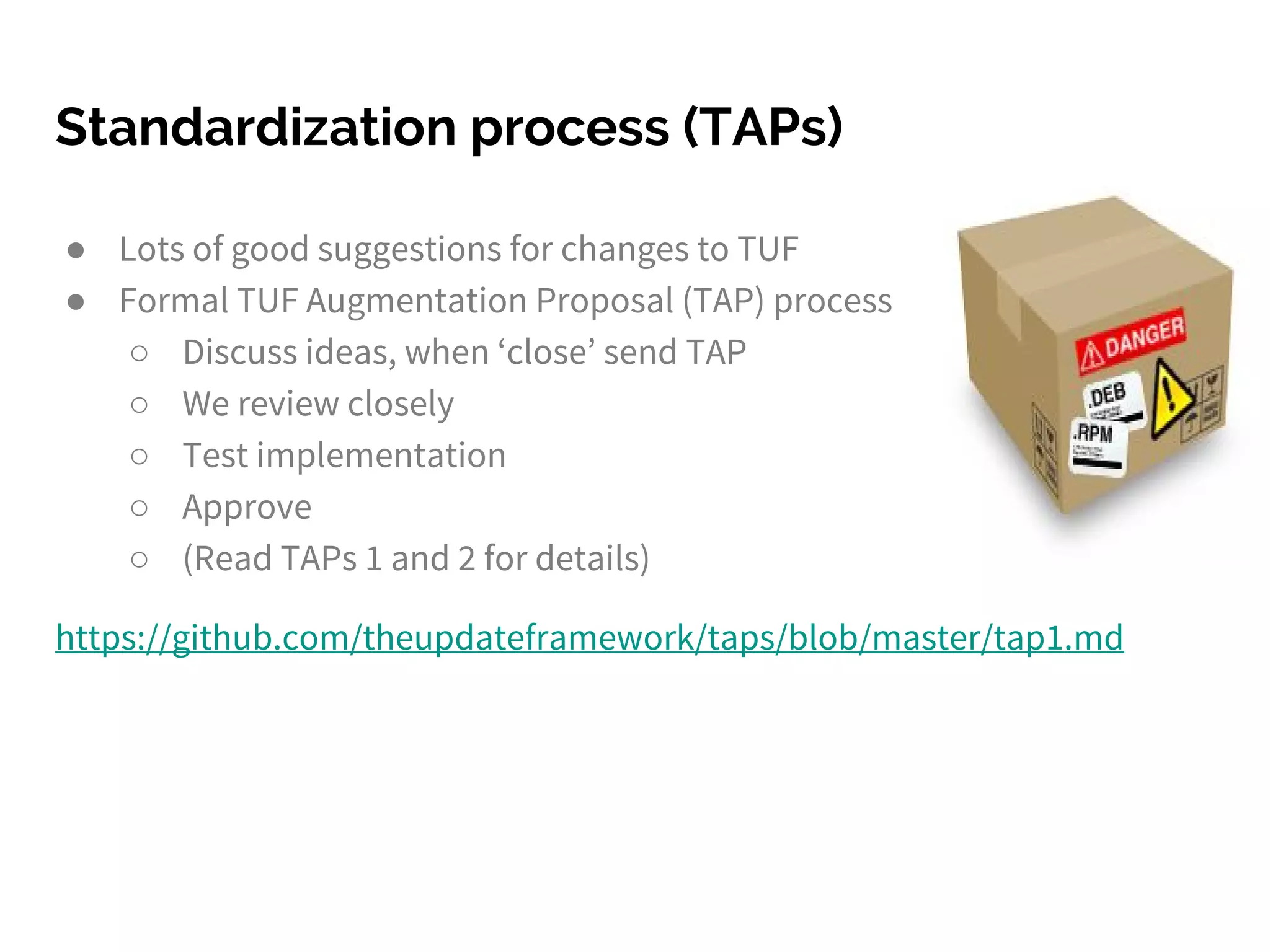 ● Lots of good suggestions for changes to TUF
● Formal TUF Augmentation Proposal (TAP) process
○ Discuss ideas, when ‘close’ send TAP
○ We review closely
○ Test implementation
○ Approve
○ (Read TAPs 1 and 2 for details)
https://github.com/theupdateframework/taps/blob/master/tap1.md
Standardization process (TAPs)
 