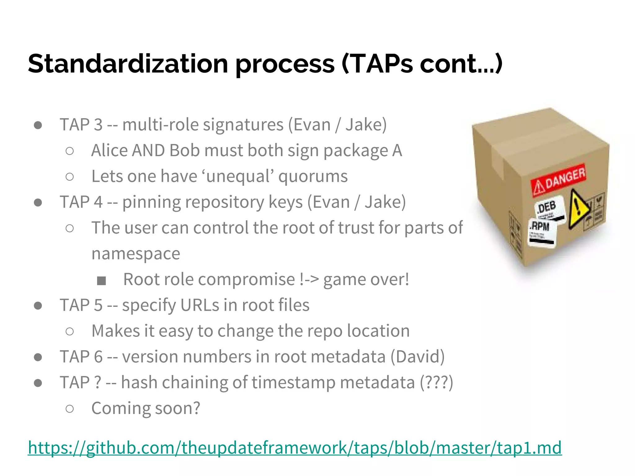 ● TAP 3 -- multi-role signatures (Evan / Jake)
○ Alice AND Bob must both sign package A
○ Lets one have ‘unequal’ quorums
● TAP 4 -- pinning repository keys (Evan / Jake)
○ The user can control the root of trust for parts of the
namespace
■ Root role compromise !-> game over!
● TAP 5 -- specify URLs in root files
○ Makes it easy to change the repo location
● TAP 6 -- version numbers in root metadata (David)
● TAP ? -- hash chaining of timestamp metadata (???)
○ Coming soon?
https://github.com/theupdateframework/taps/blob/master/tap1.md
Standardization process (TAPs cont...)
 