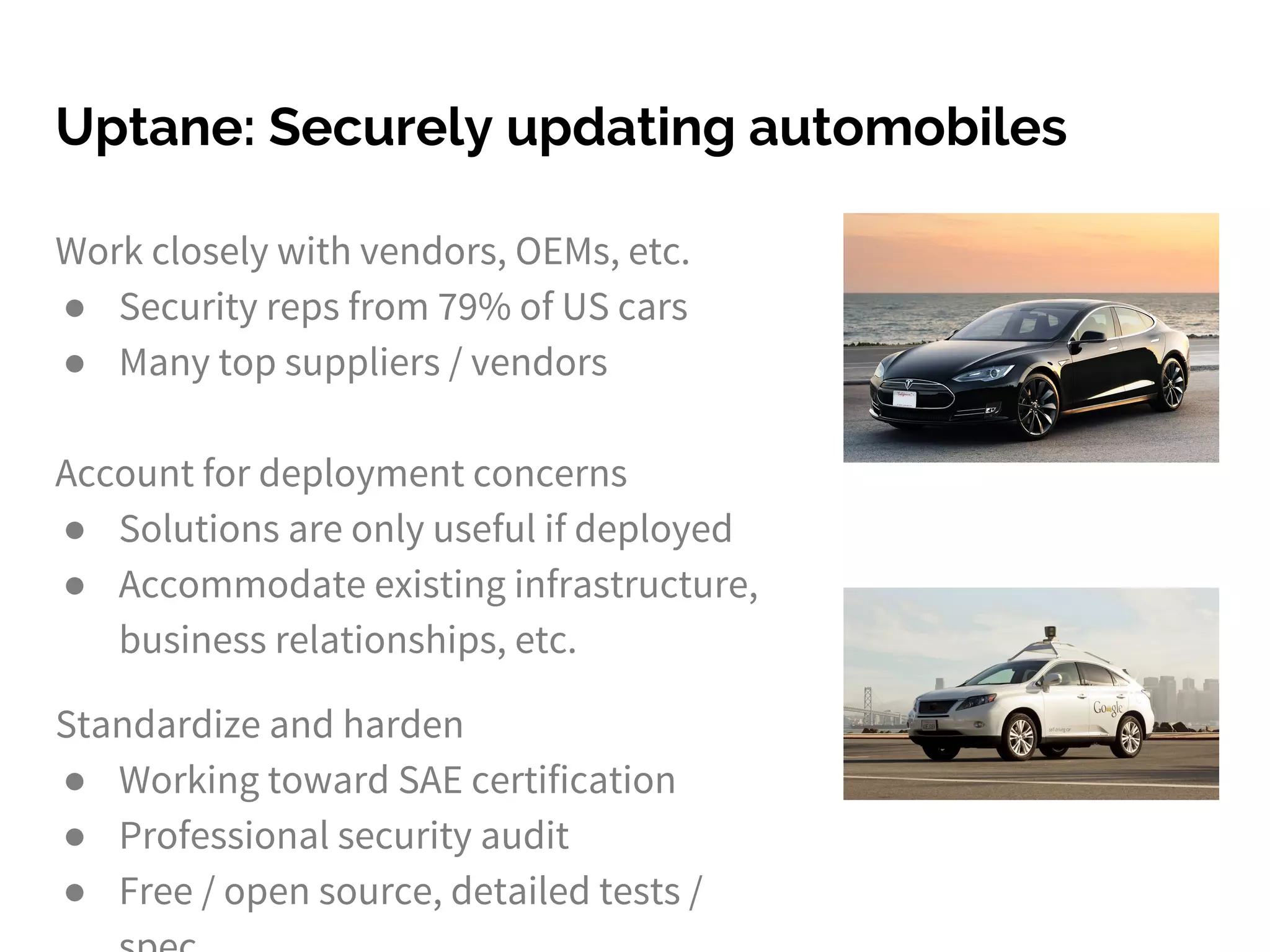 Uptane: Securely updating automobiles
Work closely with vendors, OEMs, etc.
● Security reps from 79% of US cars
● Many top suppliers / vendors
Account for deployment concerns
● Solutions are only useful if deployed
● Accommodate existing infrastructure,
business relationships, etc.
Standardize and harden
● Working toward SAE certification
● Professional security audit
● Free / open source, detailed tests /
 