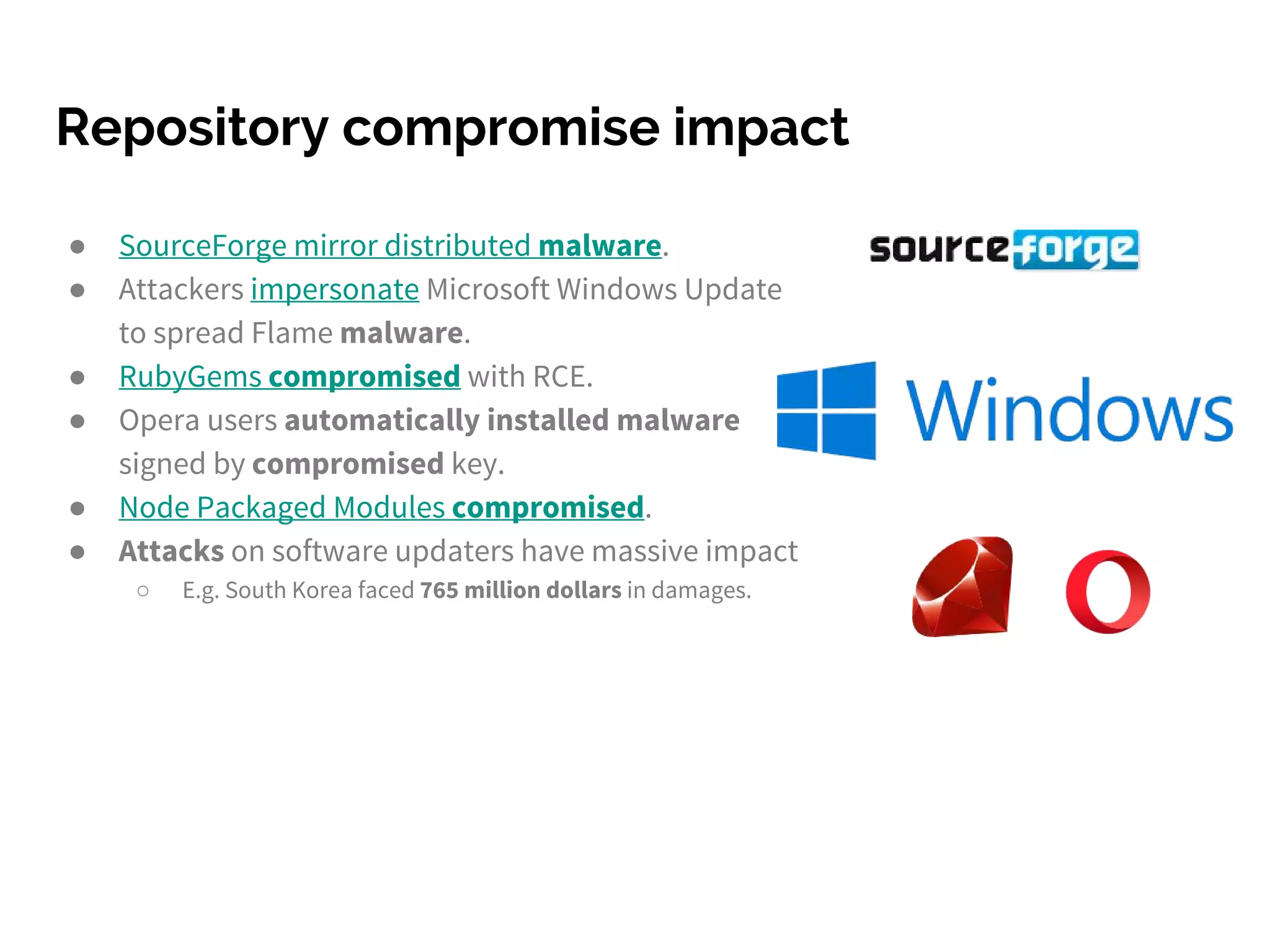 Repository compromise impact
● SourceForge mirror distributed malware.
● Attackers impersonate Microsoft Windows Update
to spread Flame malware.
● RubyGems compromised with RCE.
● Opera users automatically installed malware
signed by compromised key.
● Node Packaged Modules compromised.
● Attacks on software updaters have massive impact
○ E.g. South Korea faced 765 million dollars in damages.
 