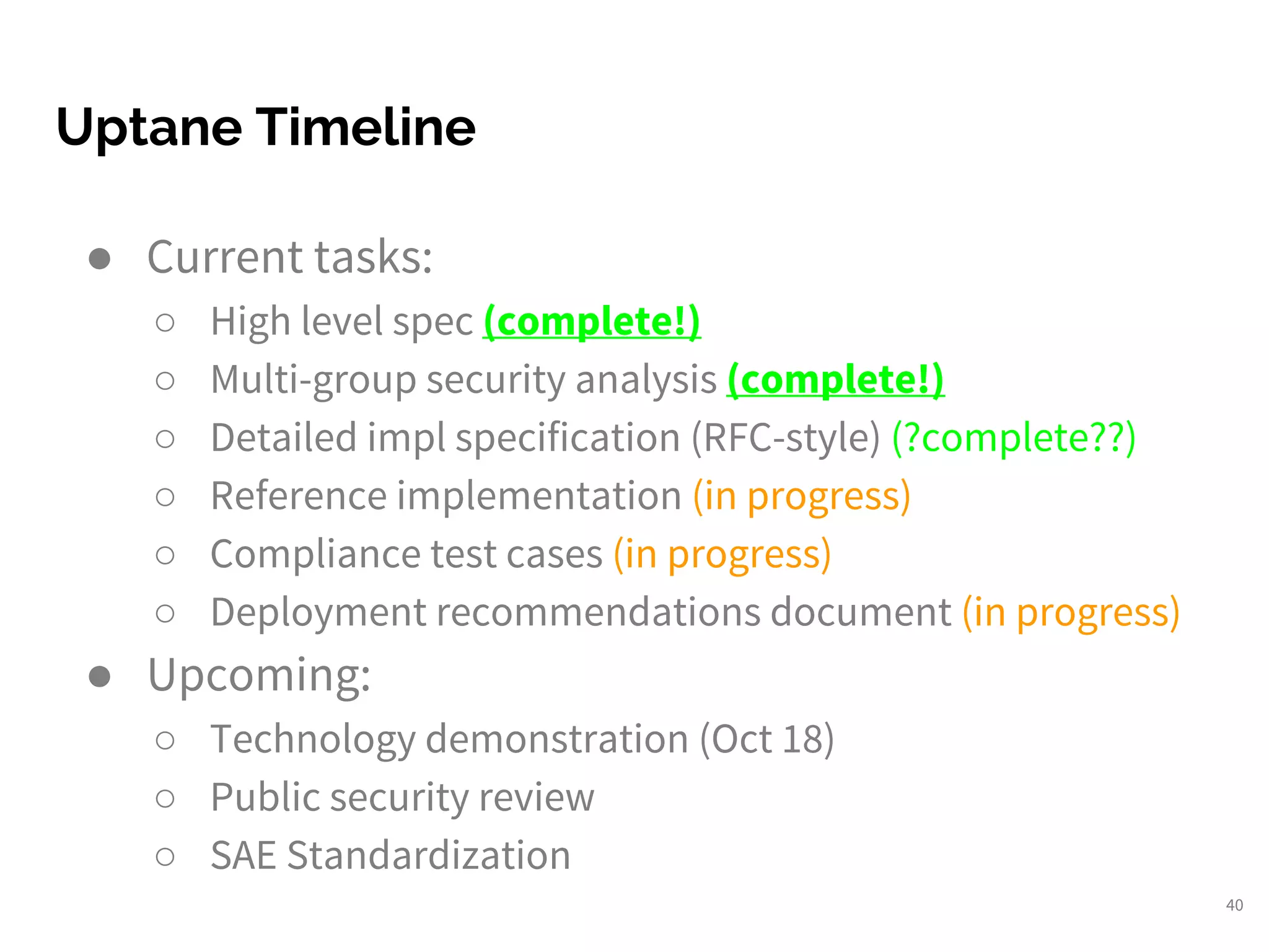 Uptane Timeline
40
● Current tasks:
○ High level spec (complete!)
○ Multi-group security analysis (complete!)
○ Detailed impl specification (RFC-style) (?complete??)
○ Reference implementation (in progress)
○ Compliance test cases (in progress)
○ Deployment recommendations document (in progress)
● Upcoming:
○ Technology demonstration (Oct 18)
○ Public security review
○ SAE Standardization
 