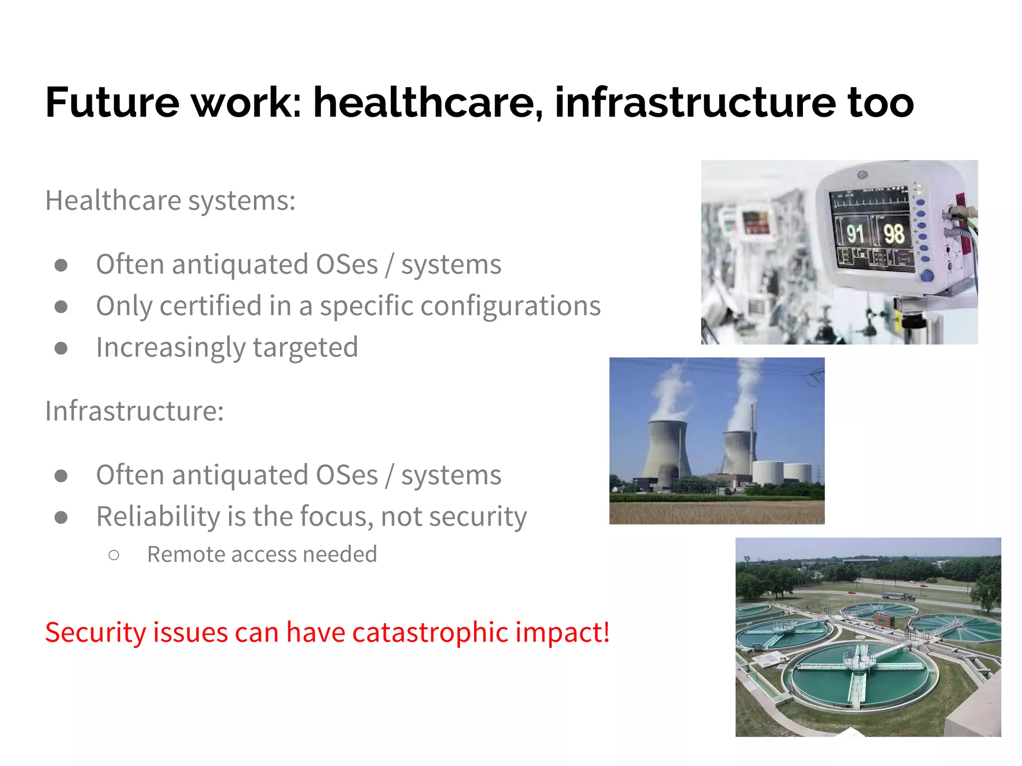 Future work: healthcare, infrastructure too
Healthcare systems:
● Often antiquated OSes / systems
● Only certified in a specific configurations
● Increasingly targeted
Infrastructure:
● Often antiquated OSes / systems
● Reliability is the focus, not security
○ Remote access needed
Security issues can have catastrophic impact!
 