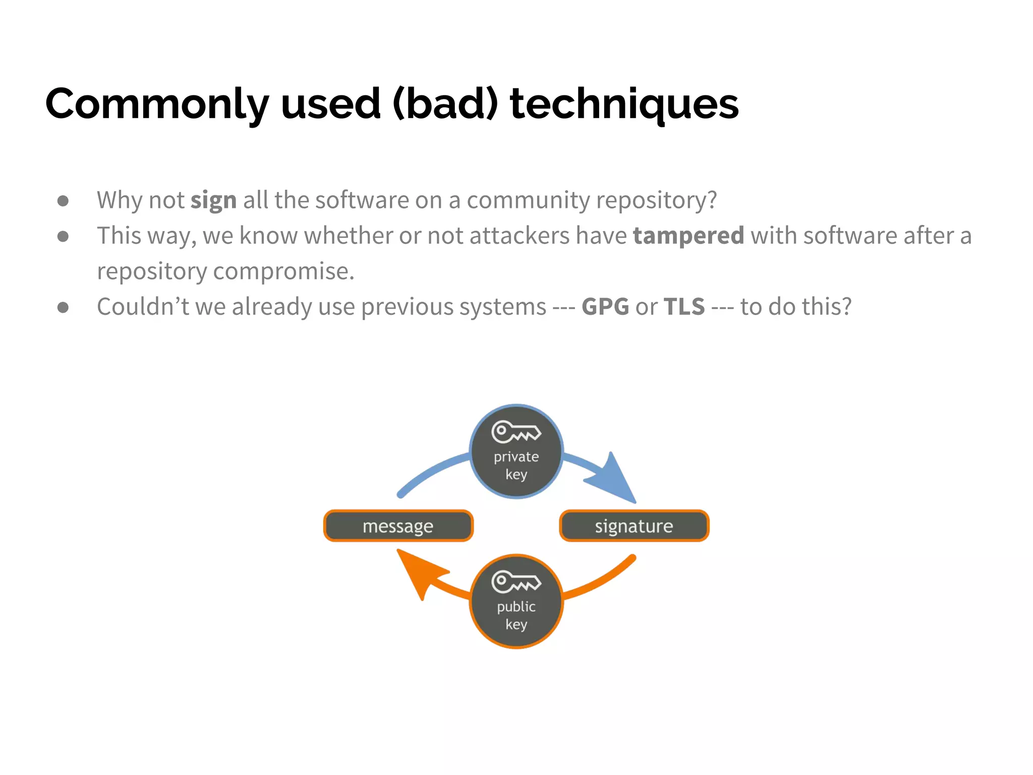 Commonly used (bad) techniques
● Why not sign all the software on a community repository?
● This way, we know whether or not attackers have tampered with software after a
repository compromise.
● Couldn’t we already use previous systems --- GPG or TLS --- to do this?
 