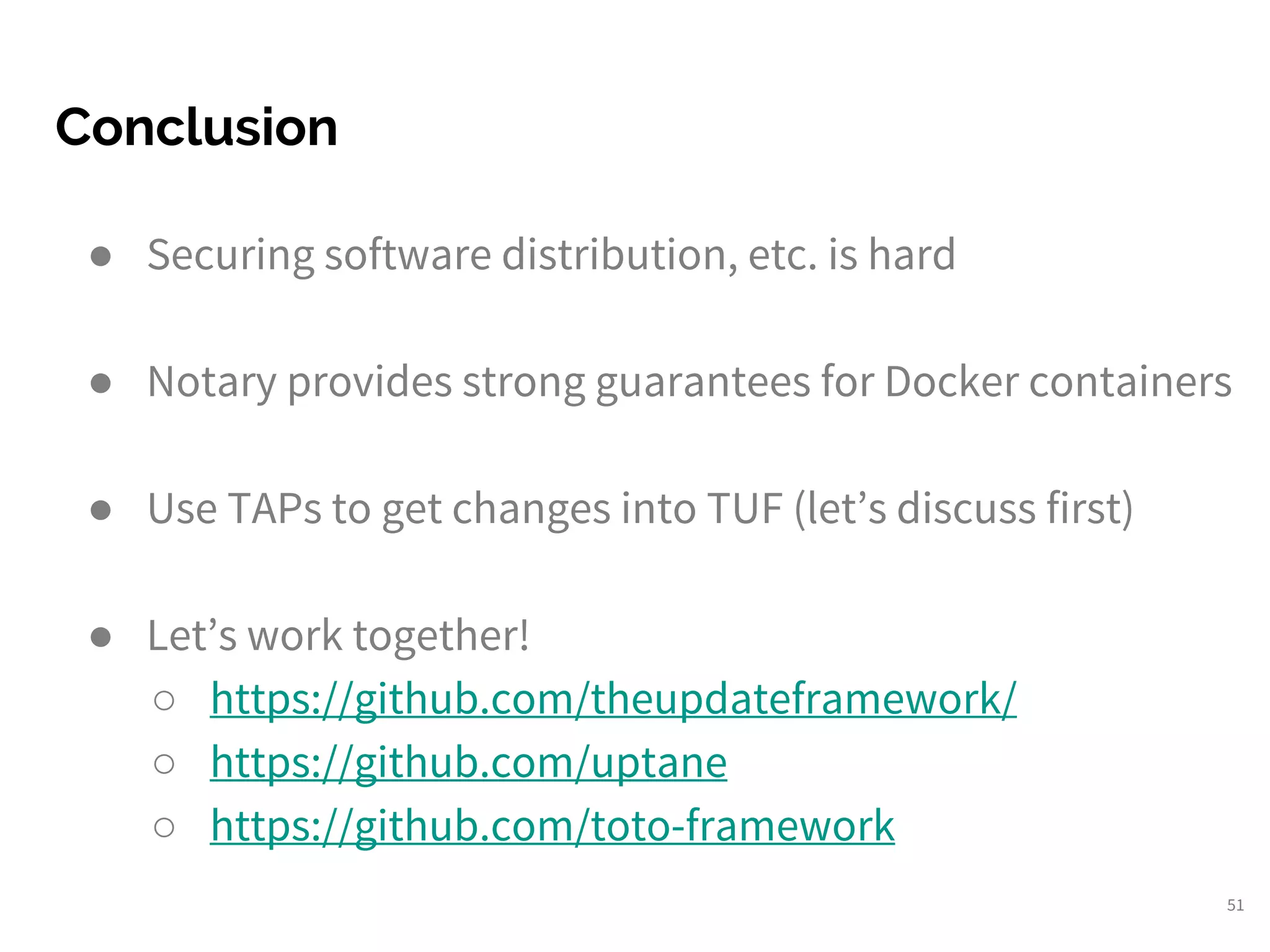 Conclusion
51
● Securing software distribution, etc. is hard
● Notary provides strong guarantees for Docker containers
● Use TAPs to get changes into TUF (let’s discuss first)
● Let’s work together!
○ https://github.com/theupdateframework/
○ https://github.com/uptane
○ https://github.com/toto-framework
 