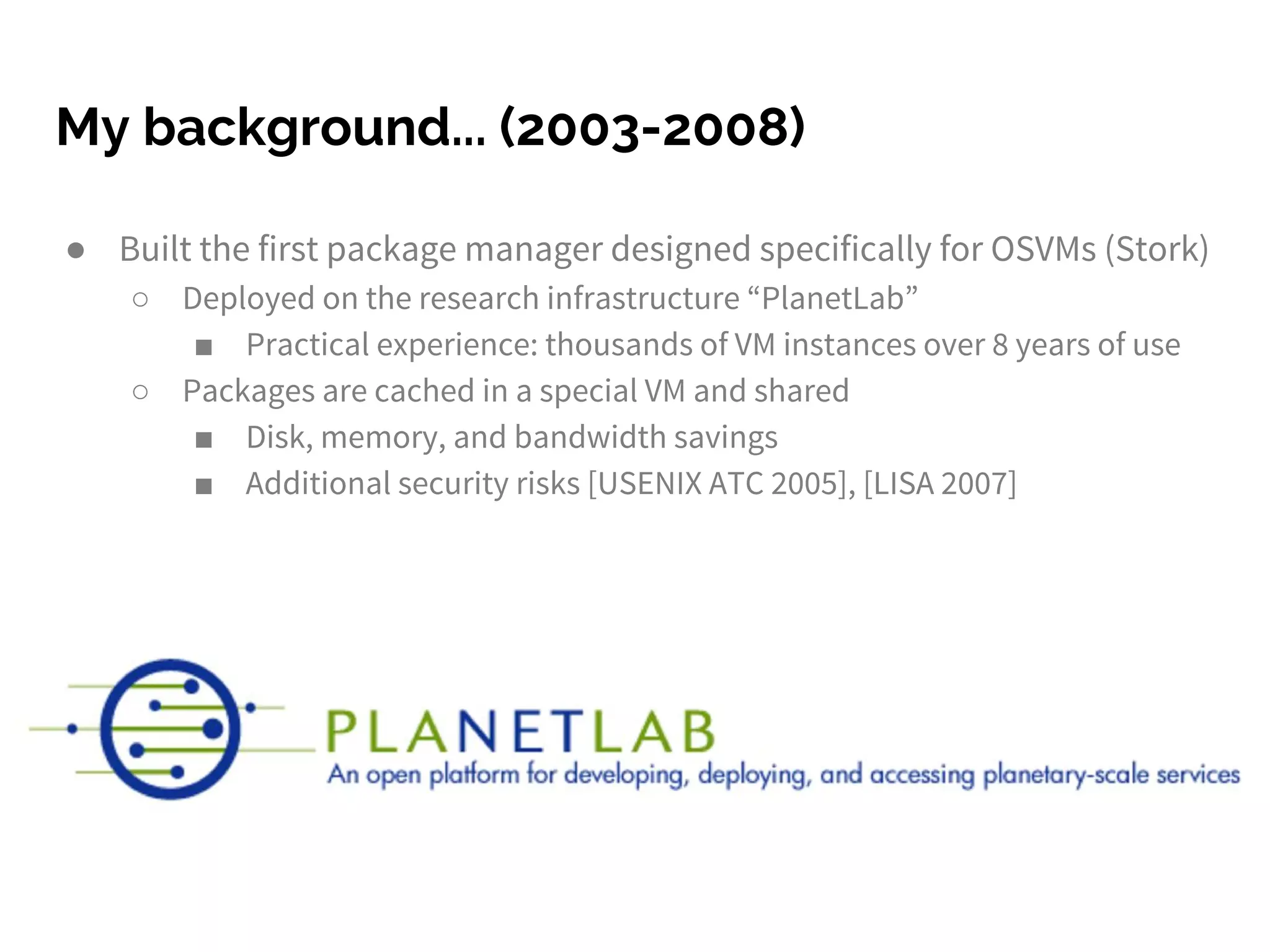 My background... (2003-2008)
● Built the first package manager designed specifically for OSVMs (Stork)
○ Deployed on the research infrastructure “PlanetLab”
■ Practical experience: thousands of VM instances over 8 years of use
○ Packages are cached in a special VM and shared
■ Disk, memory, and bandwidth savings
■ Additional security risks [USENIX ATC 2005], [LISA 2007]
 
