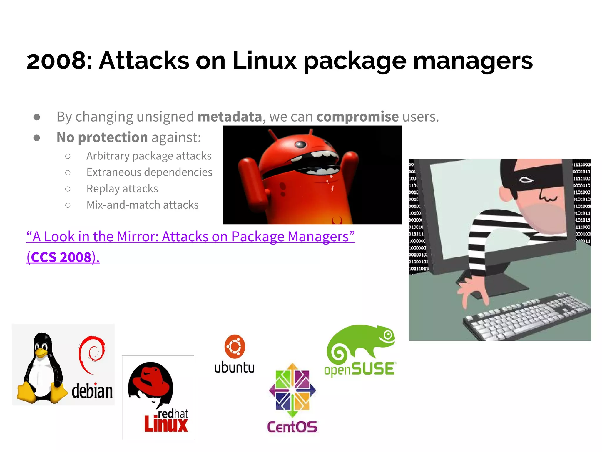 2008: Attacks on Linux package managers
● By changing unsigned metadata, we can compromise users.
● No protection against:
○ Arbitrary package attacks
○ Extraneous dependencies
○ Replay attacks
○ Mix-and-match attacks
“A Look in the Mirror: Attacks on Package Managers”
(CCS 2008).
 