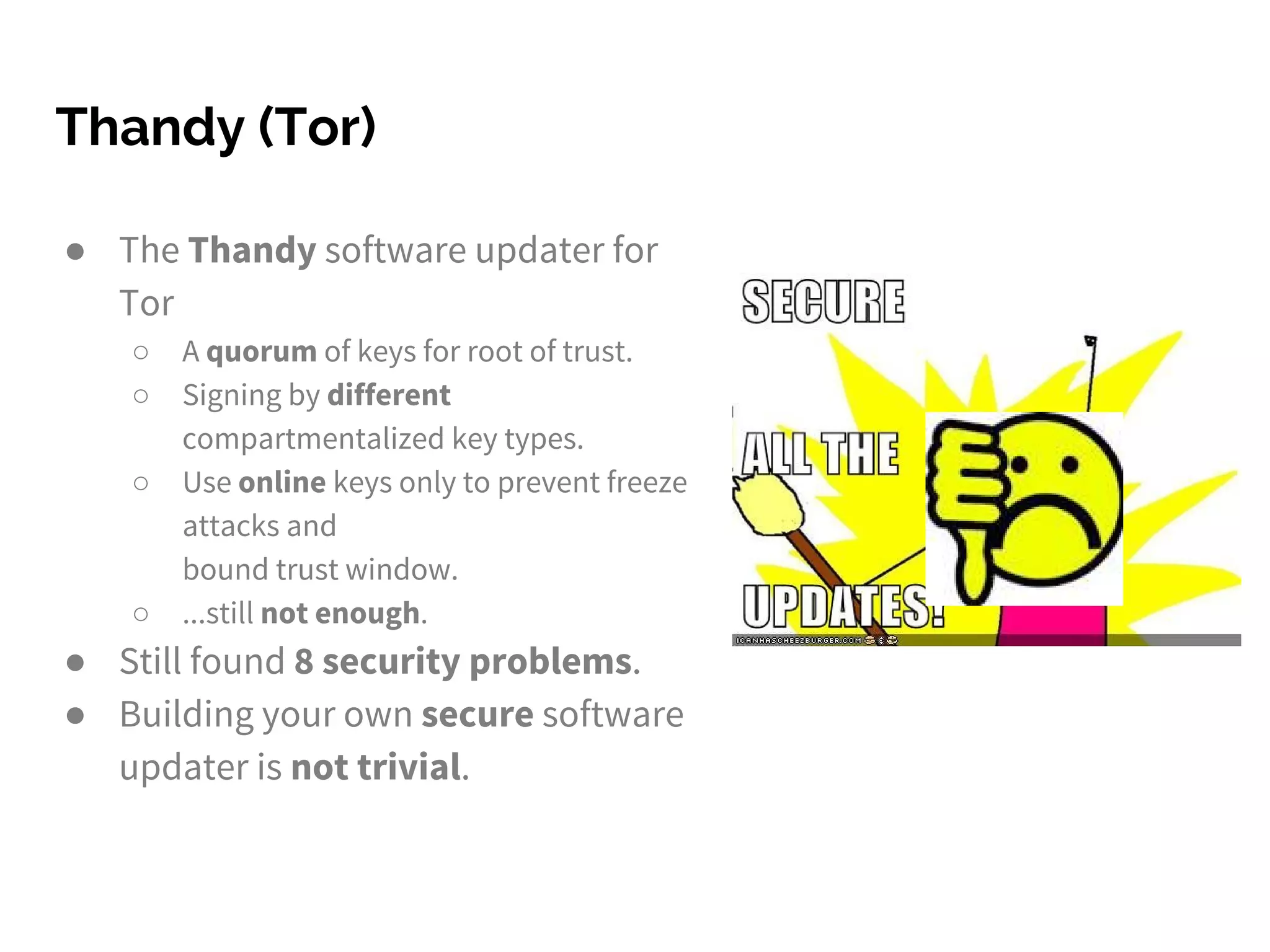 Thandy (Tor)
● The Thandy software updater for
Tor
○ A quorum of keys for root of trust.
○ Signing by different
compartmentalized key types.
○ Use online keys only to prevent freeze
attacks and
bound trust window.
○ ...still not enough.
● Still found 8 security problems.
● Building your own secure software
updater is not trivial.
 