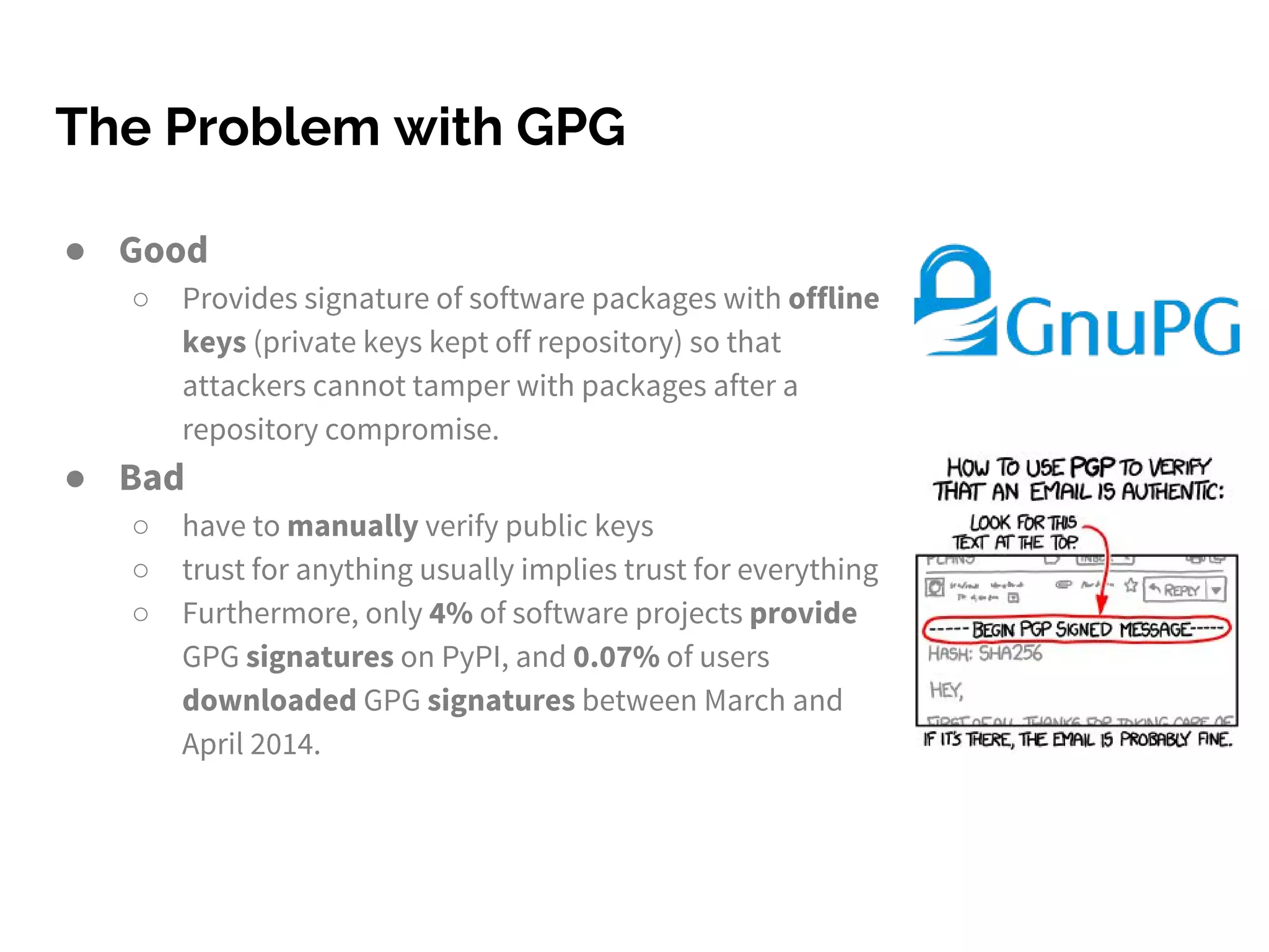 The Problem with GPG
● Good
○ Provides signature of software packages with offline
keys (private keys kept off repository) so that
attackers cannot tamper with packages after a
repository compromise.
● Bad
○ have to manually verify public keys
○ trust for anything usually implies trust for everything
○ Furthermore, only 4% of software projects provide
GPG signatures on PyPI, and 0.07% of users
downloaded GPG signatures between March and
April 2014.
 
