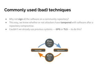 Commonly used (bad) techniques
● Why not sign all the software on a community repository?
● This way, we know whether or not attackers have tampered with software after a
repository compromise.
● Couldn’t we already use previous systems --- GPG or TLS --- to do this?
 