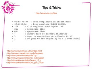 Tips & Tricks
                                  http://www.vim.org/tips


       ● <C­N> <C­P>  : word completion in insert mode
       ● <C­X><C­L>   : Line complete SUPER USEFUL

       ● :Ex     : file explorer note capital Ex
       ● guu     : lowercase line
       ● gUU     : uppercase line
       ● ~       : invert case of current character
       ● %       : Jump to open/close parenthesis ([{}])
       ● [       : To jump to the beginning of a C code block
       ● 




● http://www.rayninfo.co.uk/vimtips.html
● http://www.cs.swarthmore.edu/help/vim

● http://vim.wikia.com/wiki/VimTip1

● http://vim.wikia.com/wiki/Fix_indentation

● http://vim.wikia.com/wiki/Power_of_g

● http://vim.wikia.com/wiki/Did_you_know
 