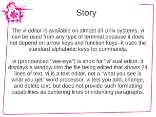 Story
 The vi editor is available on almost all Unix systems. vi
 can be used from any type of terminal because it does
not depend on arrow keys and function keys--it uses the
        standard alphabetic keys for commands.

  vi (pronounced "vee-eye") is short for "vi"sual editor. It
displays a window into the file being edited that shows 24
   lines of text. vi is a text editor, not a "what you see is
 what you get" word processor. vi lets you add, change,
   and delete text, but does not provide such formatting
 capabilities as centering lines or indenting paragraphs.
 