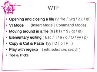 WTF
●   Opening and closing a file (vi file / :wq / ZZ / q!)
●   VI Mode         (Insert Mode | Command Mode)
●   Moving around in a file (h j k l / ^ $ / gt / gf)
●   Elementary editing ( Esc / i / a / o / O / yy / p)
●   Copy & Cut & Paste (yy | D | p | P | )
●   Play with regexp     ( edit, substitute, search )
●   Tips & Tricks
 
