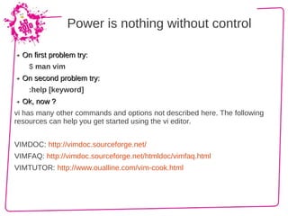 Power is nothing without control

➔   On first problem try:
      $ man vim
➔   On second problem try:
      :help [keyword]
➔   Ok, now ?
vi has many other commands and options not described here. The following
resources can help you get started using the vi editor.


VIMDOC: http://vimdoc.sourceforge.net/
VIMFAQ: http://vimdoc.sourceforge.net/htmldoc/vimfaq.html
VIMTUTOR: http://www.oualline.com/vim-cook.html
 