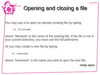 Opening and closing a file

You may use vi to open an already existing file by typing:

     vi filename

where "filename" is the name of the existing file. If the file is not in
your current directory, you must use the full pathname.

Or you may create a new file by typing

     vi newname

where "newname" is the name you wish to give the new file.
                                                            :help open
 
