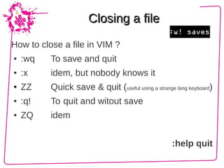 Closing a file

How to close a file in VIM ?
●   :wq   To save and quit
●   :x    idem, but nobody knows it
●   ZZ    Quick save & quit (useful using a strange lang keyboard)
●   :q!   To quit and witout save
●   ZQ    idem


                                                   :help quit
 