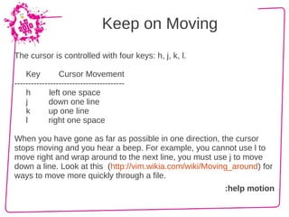 Keep on Moving
The cursor is controlled with four keys: h, j, k, l.

    Key         Cursor Movement
----------------------------------------
    h        left one space
    j       down one line
    k       up one line
    l       right one space

When you have gone as far as possible in one direction, the cursor
stops moving and you hear a beep. For example, you cannot use l to
move right and wrap around to the next line, you must use j to move
down a line. Look at this (http://vim.wikia.com/wiki/Moving_around) for
ways to move more quickly through a file.
                                                         :help motion
 