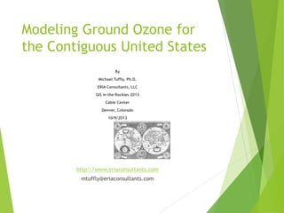 Modeling Ground Ozone for
the Contiguous United States
By
Michael Tuffly, Ph.D.
ERIA Consultants, LLC
GIS in the Rockies 2013
Cable Center
Denver, Colorado
10/9/2013

http://www.eriaconsultants.com
mtuffly@eriaconsultants.com

 