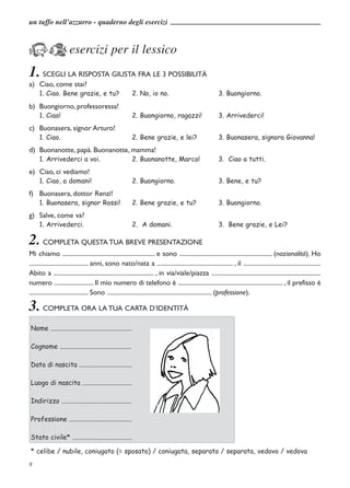 un tuffo nell’azzurro - quaderno degli esercizi



KJ esercizi per il lessico
1. SCEGLI LA RISPOSTA GIUSTA FRA LE 3 POSSIBILITÀ
a) Ciao, come stai?
      1. Ciao. Bene grazie, e tu?                           2. No, io no.                                     3. Buongiorno.
b) Buongiorno, professoressa!
      1. Ciao!                                              2. Buongiorno, ragazzi!                           3. Arrivederci!
c) Buonasera, signor Arturo!
      1. Ciao.                                              2. Bene grazie, e lei?                            3. Buonasera, signora Giovanna!
d) Buonanotte, papà. Buonanotte, mamma!
      1. Arrivederci a voi.                                2. Buonanotte, Marco!                              3. Ciao a tutti.
e) Ciao, ci vediamo!
      1. Ciao, a domani!                                    2. Buongiorno.                                    3. Bene, e tu?
f) Buonasera, dottor Renzi!
      1. Buonasera, signor Rossi!                          2. Bene grazie, e tu?                              3. Buongiorno.
g) Salve, come va?
      1. Arrivederci.                                      2. A domani.                                       3. Bene grazie, e Lei?

2. COMPLETA QUESTA TUA BREVE PRESENTAZIONE
Mi chiamo ............................................................. e sono ............................................................. (nazionalità). Ho
....................................... anni, sono nato/nata a .................................................. , il ...................................................
Abito a .................................................................. , in via/viale/piazza ........................................................................
numero .......................... Il mio numero di telefono è ..................................................................... , il prefisso è
....................................... Sono ..................................................................... (professione).

3. COMPLETA ORA LA TUA CARTA D’IDENTITÀ
 Nome .................................................

 Cognome ...........................................

 Data di nascita ................................

 Luogo di nascita ..............................

 Indirizzo ..........................................

 Professione ......................................

 Stato civile* ....................................

 * celibe / nubile, coniugato (= sposato) / coniugata, separato / separata, vedovo / vedova
8
 