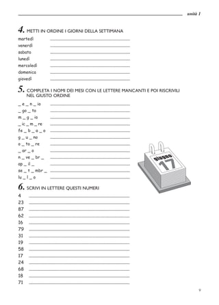 unità 1


4. METTI IN ORDINE I GIORNI DELLA SETTIMANA
martedì                        ....................................................................................
venerdì                        ....................................................................................
sabato                         ....................................................................................
lunedì                         ....................................................................................
mercoledì                      ....................................................................................
domenica                       ....................................................................................
giovedì                        ....................................................................................

5. COMPLETA I NOMI DEI MESI CON LE LETTERE MANCANTI E POI RISCRIVILI
       NEL GIUSTO ORDINE
_ e _ n _ io   ....................................................................................
_ go _ to      ....................................................................................
m _ g _ io     ....................................................................................
_ ic _ m _ re  ....................................................................................
fe _ b _ a _ o ....................................................................................
g _ u _ no     ....................................................................................
o _ to _ re    ....................................................................................
_ ar _ o       ....................................................................................
n _ ve _ br _  ....................................................................................
ap _ il _      ....................................................................................
se _ t _ mbr _ ....................................................................................
lu _ l _ o     ....................................................................................

6. SCRIVI IN LETTERE QUESTI NUMERI
4        ..........................................................................................................
23       ..........................................................................................................
87       ..........................................................................................................
62       ..........................................................................................................
16       ..........................................................................................................
79       ..........................................................................................................
31       ..........................................................................................................
19       ..........................................................................................................
58       ..........................................................................................................
17       ..........................................................................................................
24       ..........................................................................................................
68       ..........................................................................................................
18       ..........................................................................................................
71       ..........................................................................................................
                                                                                                                            9
 