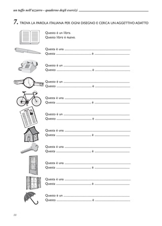 un tuffo nell’azzurro - quaderno degli esercizi


7. TROVA LA PAROLA ITALIANA PER OGNI DISEGNO E CERCA UN AGGETTIVO ADATTO
                       Questo è un libro.
                       Questo libro è nuovo.


                       Questa è una ..............................................................................................
                       Questa .................................................. è ..................................................


                       Questo è un ..............................................................................................
                       Questo .................................................. è ..................................................


                       Questo è un ..............................................................................................
                       Questo .................................................. è ..................................................


                       Questa è una ..............................................................................................
                       Questa .................................................. è ..................................................


                       Questo è un ..............................................................................................
                       Questo .................................................. è ..................................................


                       Questa è una ..............................................................................................
                       Questa .................................................. è ..................................................


                       Questa è una ..............................................................................................
                       Questa .................................................. è ..................................................


                       Questa è una ..............................................................................................
                       Questa .................................................. è ..................................................


                       Questa è una ..............................................................................................
                       Questa .................................................. è ..................................................


                       Questo è un ..............................................................................................
                       Questo .................................................. è ..................................................



10
 