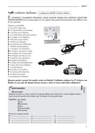 unità 1


a cultura italiana La filastrocca dell’ABC di Gianni Rodari
1. CONOSCI L’ALFABETO ITALIANO? LEGGI QUESTA POESIA DEL FAMOSO SCRITTORE
GIANNI RODARI (non ti preoccupare se non capisci tutto perché alcune parole sono difficili e non
di uso comune)
Filastrocca dell’ABC
ve la canto subito qui:
A è l’automobile con l’autista,
B è un bar con il barista,
C è il controllore del treno diretto,
D è la diga con il laghetto,
E l’elicottero per volare,
F la falce per falciare,
G un gettone per telefonare,
I l’idrante del pompiere,
L è la lepre con il levriere,
M è il mare con tutte le onde,
N la nebbia che ti nasconde,
O l’orologio che dice le ore,
P il pallone del calciatore,
Q il quadro del pittore,
R la radio del radioabbonato,
S il sole che ti ha svegliato,
T è la televisione,
U nel nido è l’uccellino,
V la vettura del vetturino,
Z la lettera musicale
è la zampogna di Natale!
Quante parole conosci fra quelle scelte da Rodari? L’alfabeto italiano ha 21 lettere, ma
Rodari ne usa solo 20. Quale lettera manca e dove si trova nell’ordine alfabetico?


 l acrostici
  GIOCHIAMO!
  Gli
 Quando conosci un certo numero di parole italiane puoi divertirti a creare degli acrostici,
 cioè trovare le parole che iniziano per le lettere di una parola data.
 ESEMPIO: Incredibile
          Terra,
          Affascinante
          Libera
          Indimenticabile
          Amichevole
Prova con queste parole:
M ............................................ S ............................................   C   ............................................
A ............................................ O ............................................   I   ............................................
R ............................................ L ............................................   A   ............................................
E ............................................ E ............................................   O   ............................................

                                                                                                                                                        11
 