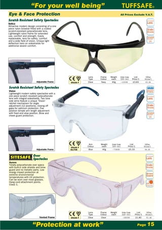 “For your well being”
Eye & Face Protection                                                                 All Prices Exclude V.A.T.

Scratch Resistant Safety Spectacles
Selica
Attractive modern design consisting of a one
piece nylon browbar fitted with a coated
scratch-resistant polycarbonate lens.
Lightweight nylon frame for extended
use, comfort and strength. Easily
replaceable, lens for safety, comfort
and a wide field of vision. Unique light
deflection bars on sideshields for
additional wearer comfort.




                                                          Lens     Frame    Weight    Order Code         List       Offer
                                                          Type     Colour    each     TFF-960          Price/1     Price/1
                          Adjustable Frame     EN166 F    Clear     Navy     40g      -1000K            £3.83       £3.06

Scratch Resistant Safety Spectacles
Vision
Lightweight modern safety spectacles with a
one piece scratch resistant polycarbonate
lens with integral sideshields. Two tone
side arms feature a unique ‘Vision’
ratchet mechanism for angle
adjustment (12 positions), closing off
gaps for optimum protection. Five
position temple arm length adjustment
with fixed end stop position. Brow and
cheek guard protection.




                                                           Arm     Weight    Order Code            List             Offer
                                                EN166 F
                                                          Colour    each     TFF-960             Price/1           Price/1
                          Adjustable Frame     IS1708xx    Blue     40g      -7380K              £5.33              £4.26


                       Over
                       Spectacles
Aurora
Totally polycarbonate over specs
with built-in side shields and brow
guard and no metallic parts. Low
energy impact protection at
extreme environmental
temperatures with UV protection.
Can be worn over most glasses.
Hang cord attachment points.
Class 1.




                                                          Lens     Frame    Weight        Order Code       List      Offer
                                                          Type     Colour    each         SSF-960        Price/1    Price/1
                             Vented Frame      EN166 F    Clear    Clear                   -0800K        £1.80       £1.44


                      “Protection at work”                                                                 Page       15
 