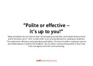 ”Polite or effective –
it’s up to you!”
Many workplaces do not have an open and accepting atmosphere, and instead of being frank
and to the point, we’re “nice” to each other so as to avoid awkward or unpleasant situations.
This undermines efficiency and jeopardises profitability. The fear of conflict, misplaced concern
and stifled opinions maintain the deadlock. You can either continue being polite or learn how
to be courageous and start communicating.
 
