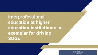 Interprofessional
education at higher
education institutions: an
exemplar for driving
SDGs
PROF JM Frantz
17 May 2022
 