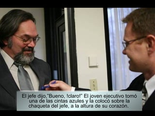 El jefe dijo,”Bueno, !claro!” El joven ejecutivo tomó
    una de las cintas azules y la colocó sobre la
    chaqueta del jefe, a la altura de su corazón.
 