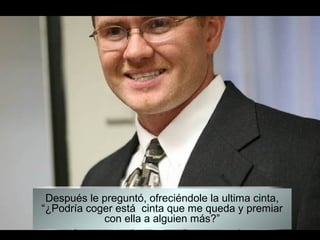 Después le preguntó, ofreciéndole la ultima cinta,
“¿Podría coger está cinta que me queda y premiar
            con ella a alguien más?”
 
