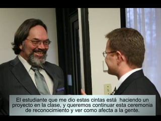 El estudiante que me dio estas cintas está haciendo un
proyecto en la clase, y queremos continuar esta ceremonia
      de reconocimiento y ver como afecta a la gente.
 