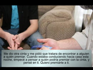 Me dio otra cinta y me pidió que tratara de encontrar a alguien
a quién premiar. Cuando estaba conduciendo hacia casa esta
noche, empecé a pensar a quién podría premiar con la cinta, y
               pensé en ti. Quiero premiarte a ti.
 