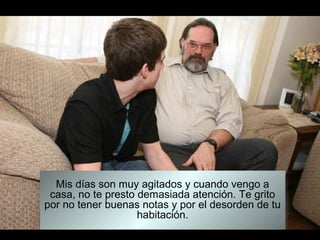 Mis días son muy agitados y cuando vengo a
 casa, no te presto demasiada atención. Te grito
por no tener buenas notas y por el desorden de tu
                    habitación.
 