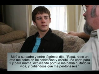 Miró a su padre y entre lágrimas dijo, “Papá, hace un
rato me senté en mi habitación y escribí una carta para
ti y para mamá, explicando porque me había quitado la
        vida, y pidiéndoos que me perdonaseis.”
 