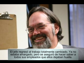 El jefe regresó al trabajo totalmente cambiado. Ya no
estaba amargado, pero se aseguró de hacer saber a
    todos sus empleados que ellos dejaban huella.
 