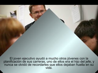El joven ejecutivo ayudó a mucho otros jóvenes con la
planificación de sus carreras, uno de ellos era el hijo del jefe, y
nunca se olvidó de recordarles que ellos dejaban huella en su
                              vida.
 