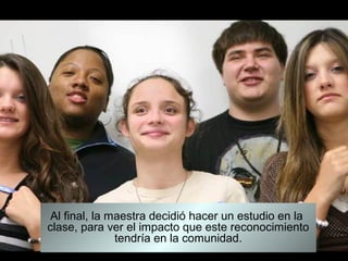 Al final, la maestra decidió hacer un estudio en la
clase, para ver el impacto que este reconocimiento
               tendría en la comunidad.
 