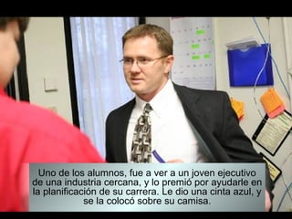 Uno de los alumnos, fue a ver a un joven ejecutivo
de una industria cercana, y lo premió por ayudarle en
la planificación de su carrera. Le dio una cinta azul, y
             se la colocó sobre su camisa.
 