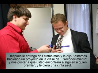 Después le entregó dos cintas más y le dijo, “estamos
haciendo un proyecto en la clase de... “reconocimiento”,
 y nos gustaría que usted encontrara a alguien a quién
           premiar, y le diera una cinta azul.
 