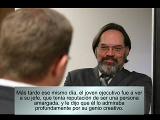 Más tarde ese mismo día, el joven ejecutivo fue a ver
 a su jefe, que tenía reputación de ser una persona
        amargada, y le dijo que él lo admiraba
        profundamente por su genio creativo.
 