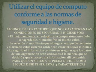 ALGUNOS DE LOS FACTORES QUE NOS GARANTIZAN LAS
       CONDICIONES DE SEGURIDAD E HIGIENE SON:
  • El mejor ambiente, en relación a la temperatura, este debe
          ser agradable, ni mucho frio ni mucho calor.
 • En relación al mobiliario que alberga el equipo de cómputo
y al usuario estos deberán contar con características mínimas.
• La seguridad informática consiste en asegurar que los datos
     de una organización sean utilizados d la manera que se
     decidió y que el acceso ala información allí contenida.
     PARA QUE UN SISTEMA SE PUEDA DEFINIR COMO
      SEGURO DEBE TENER ESTAS 4 CARACTERISTICAS
 