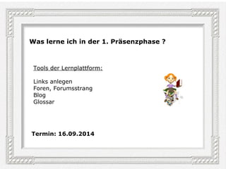 Seite 6 
Was lerne ich in der 1. Präsenzphase ? 
Tools der Lernplattform: 
Links anlegen 
Foren, Forumsstrang 
Blog 
Glossar 
Termin: 16.09.2014 
 