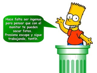 Hace falta ser ingenuoHace falta ser ingenuo
para pensar que con elpara pensar que con el
monitor te puedenmonitor te pueden
sacar fotos.sacar fotos.
Presiona escape y siguePresiona escape y sigue
trabajando, tontín.trabajando, tontín.
Hace falta ser ingenuoHace falta ser ingenuo
para pensar que con elpara pensar que con el
monitor te puedenmonitor te pueden
sacar fotos.sacar fotos.
Presiona escape y siguePresiona escape y sigue
trabajando, tontín.trabajando, tontín.
 