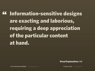 “   Information-sensitive designs
    are exacting and laborious,
    requiring a deep appreciation
    of the particular content
    at hand.


                                                Visual Explanations 148

    © 2011 NATHAN HUENING   sprockethouse.com      12 March 2011   Chapel Hill, NC
 