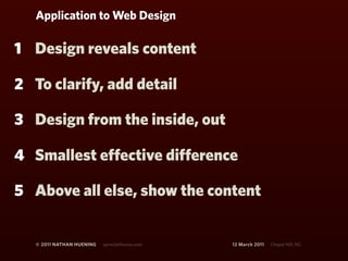 Application to Web Design

1 Design reveals content

2 To clarify, add detail

3 Design from the inside, out

4 Smallest effective difference

5 Above all else, show the content


   © 2011 NATHAN HUENING   sprockethouse.com   12 March 2011   Chapel Hill, NC
 